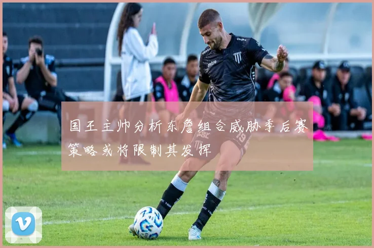 国王主帅分析东詹组合威胁季后赛策略或将限制其发挥