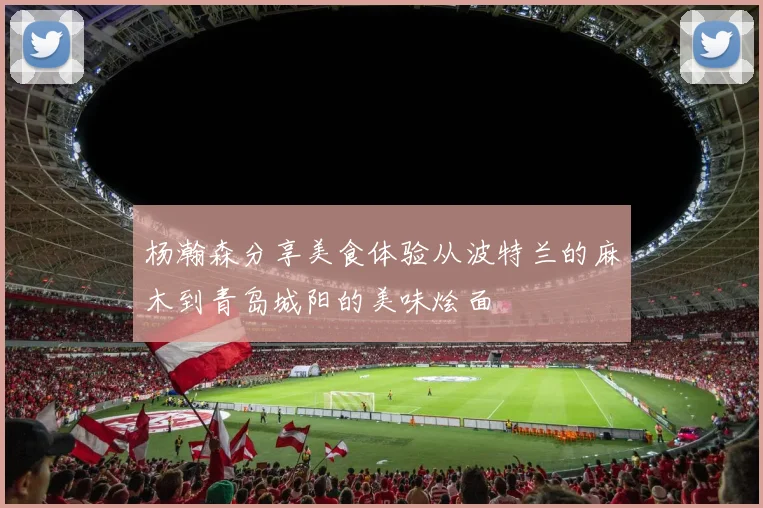 杨瀚森分享美食体验从波特兰的麻木到青岛城阳的美味烩面