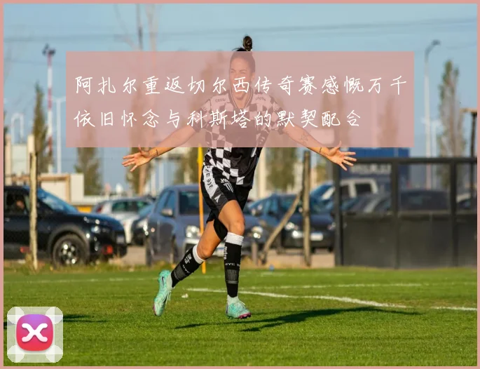 阿扎尔重返切尔西传奇赛感慨万千依旧怀念与科斯塔的默契配合