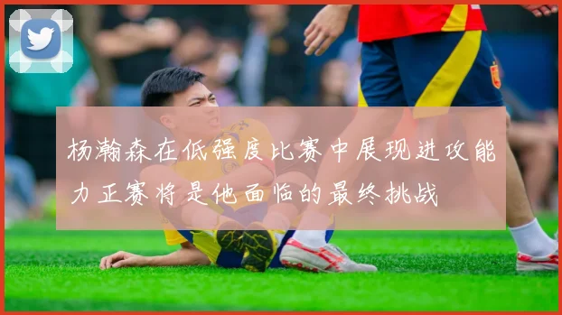 杨瀚森在低强度比赛中展现进攻能力正赛将是他面临的最终挑战