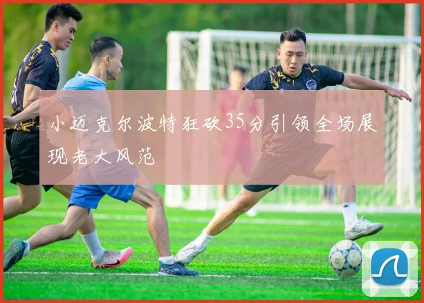 小迈克尔波特狂砍35分引领全场展现老大风范