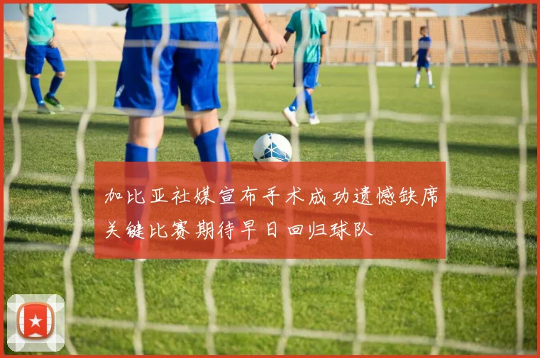 加比亚社媒宣布手术成功遗憾缺席关键比赛期待早日回归球队