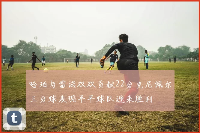 哈珀与雷诺双双贡献22分克尼佩尔三分球表现平平球队迎来胜利