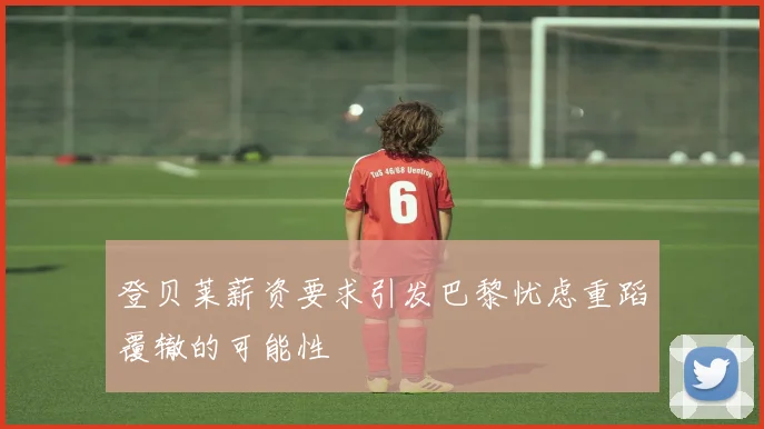 登贝莱薪资要求引发巴黎忧虑重蹈覆辙的可能性
