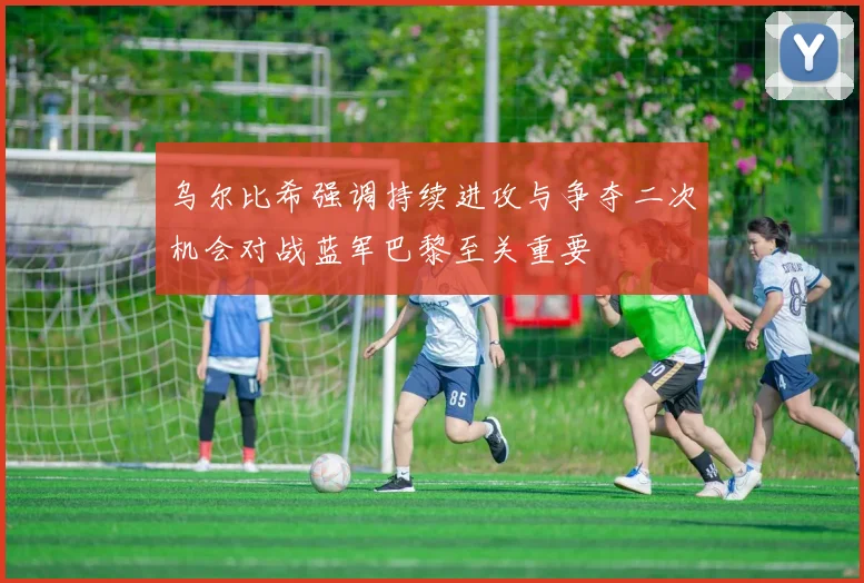 乌尔比希强调持续进攻与争夺二次机会对战蓝军巴黎至关重要