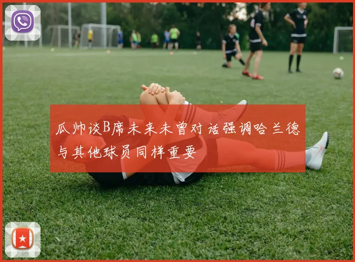 瓜帅谈B席未来未曾对话强调哈兰德与其他球员同样重要