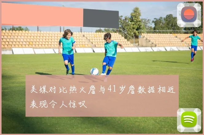 美媒对比热火詹与41岁詹数据相近表现令人惊叹