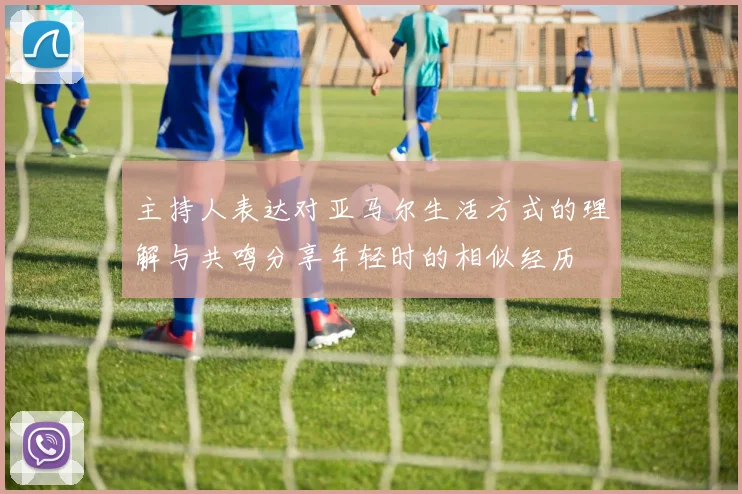 主持人表达对亚马尔生活方式的理解与共鸣分享年轻时的相似经历