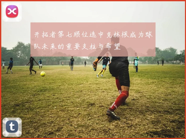 开拓者第七顺位选中克林根成为球队未来的重要支柱与希望