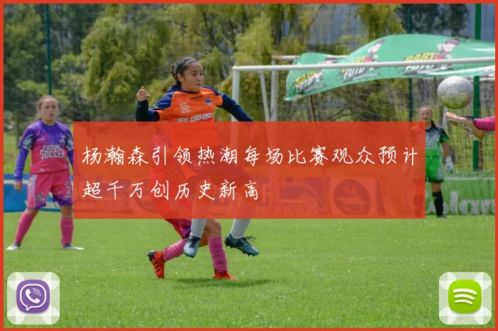 杨瀚森引领热潮每场比赛观众预计超千万创历史新高