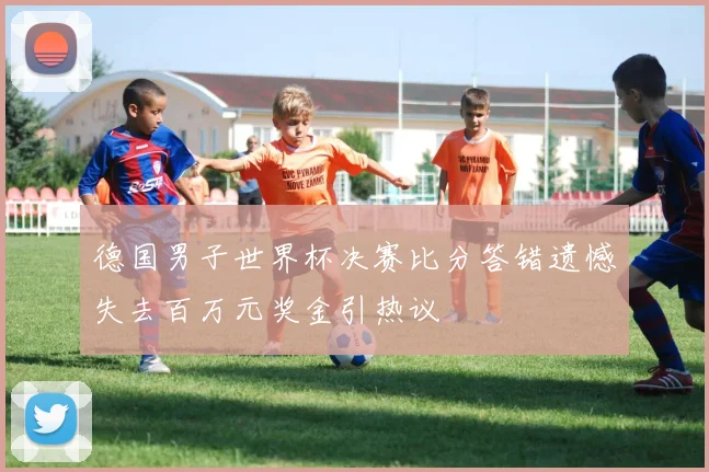 德国男子世界杯决赛比分答错遗憾失去百万元奖金引热议