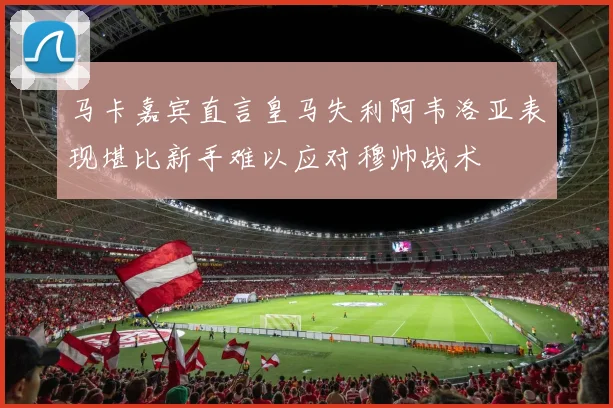 马卡嘉宾直言皇马失利阿韦洛亚表现堪比新手难以应对穆帅战术