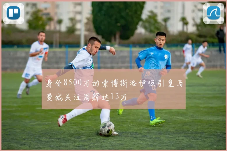 身价8500万的索博斯洛伊吸引皇马曼城关注周薪达13万