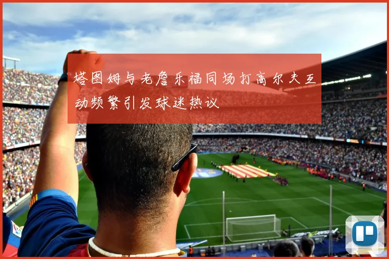 塔图姆与老詹乐福同场打高尔夫互动频繁引发球迷热议