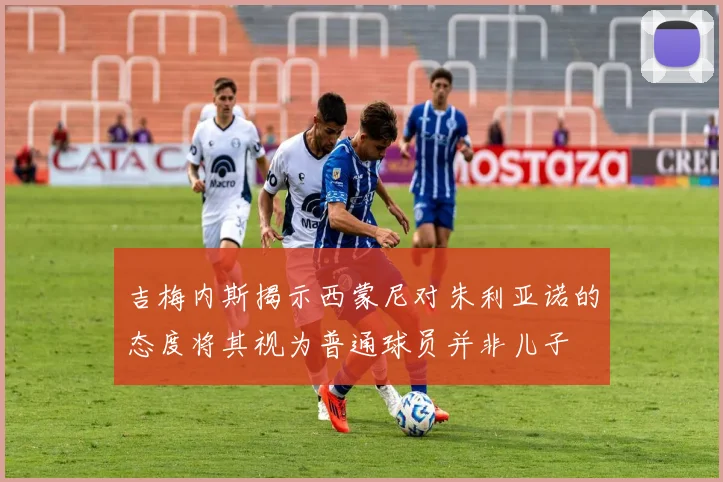 吉梅内斯揭示西蒙尼对朱利亚诺的态度将其视为普通球员并非儿子