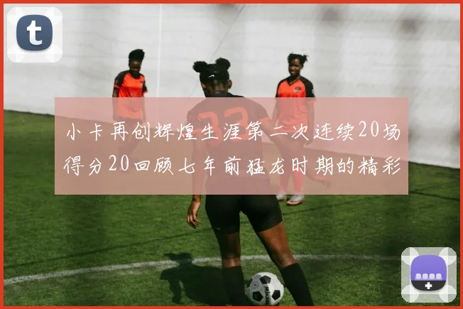小卡再创辉煌生涯第二次连续20场得分20回顾七年前猛龙时期的精彩表现