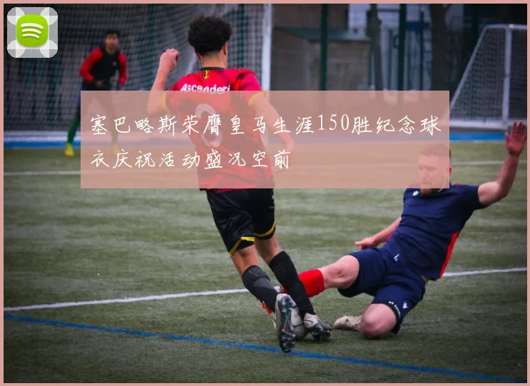 塞巴略斯荣膺皇马生涯150胜纪念球衣庆祝活动盛况空前