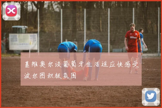 基维奥尔谈葡萄牙生活适应快感受波尔图积极氛围