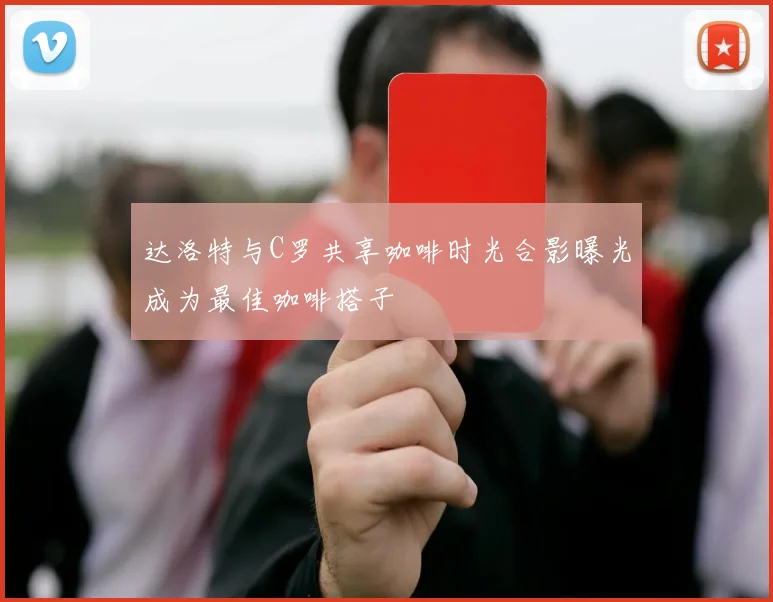 达洛特与C罗共享咖啡时光合影曝光成为最佳咖啡搭子