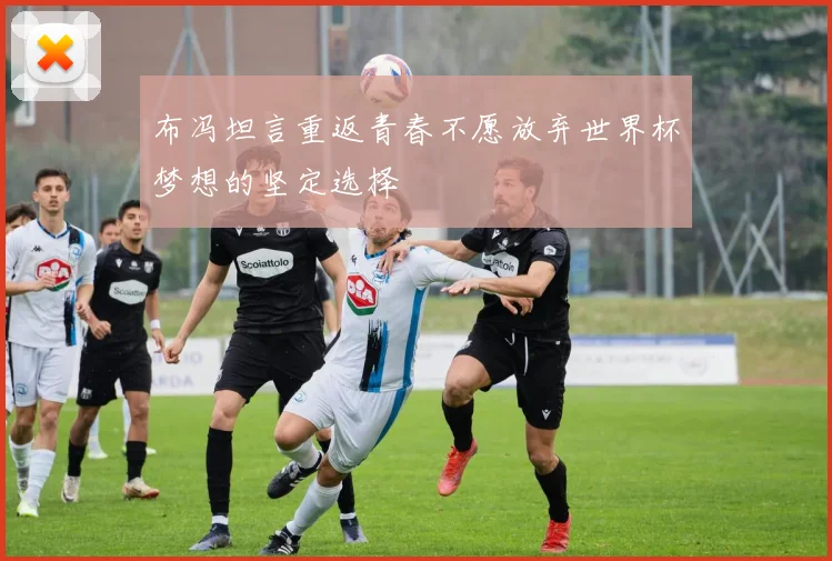 布冯坦言重返青春不愿放弃世界杯梦想的坚定选择
