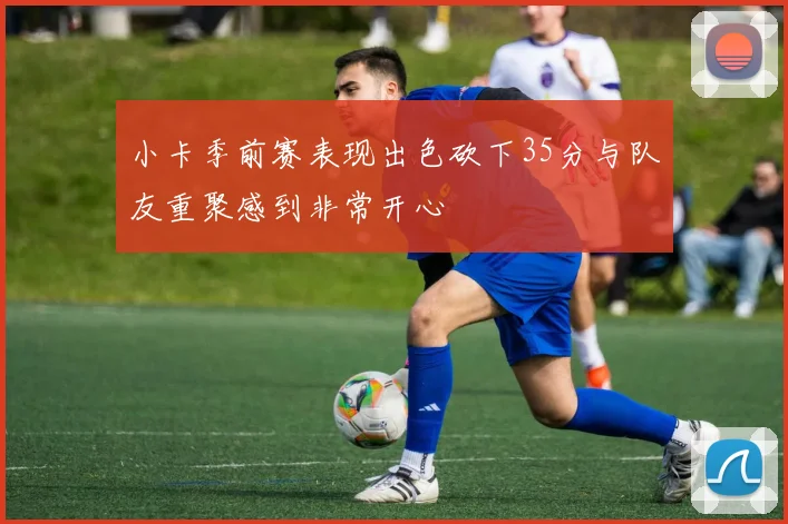 小卡季前赛表现出色砍下35分与队友重聚感到非常开心