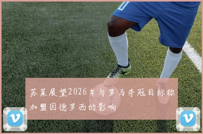 苏莱展望2026年与罗马夺冠目标称加盟因德罗西的影响