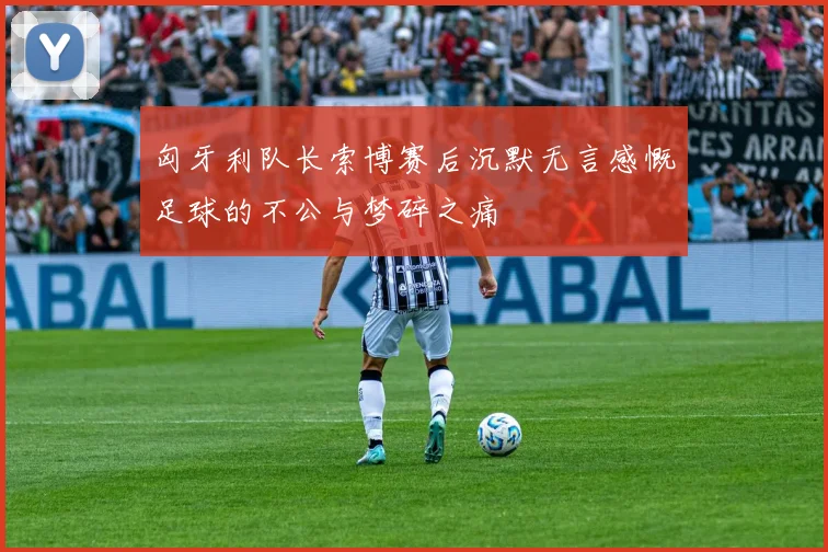 匈牙利队长索博赛后沉默无言感慨足球的不公与梦碎之痛