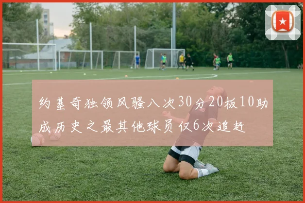 约基奇独领风骚八次30分20板10助成历史之最其他球员仅6次追赶